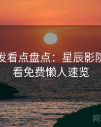 独家首发看点盘点：星辰影院在线观看免费懒人速览