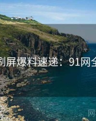 全网刷屏爆料速递：91网全纪录
