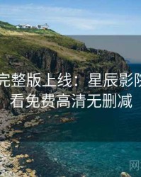 4K再现完整版上线：星辰影院在线观看免费高清无删减