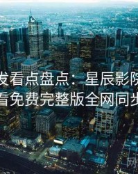 独家首发看点盘点：星辰影院在线观看免费完整版全网同步