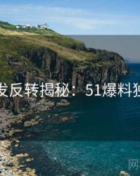 平台首发反转揭秘：51爆料独家整理