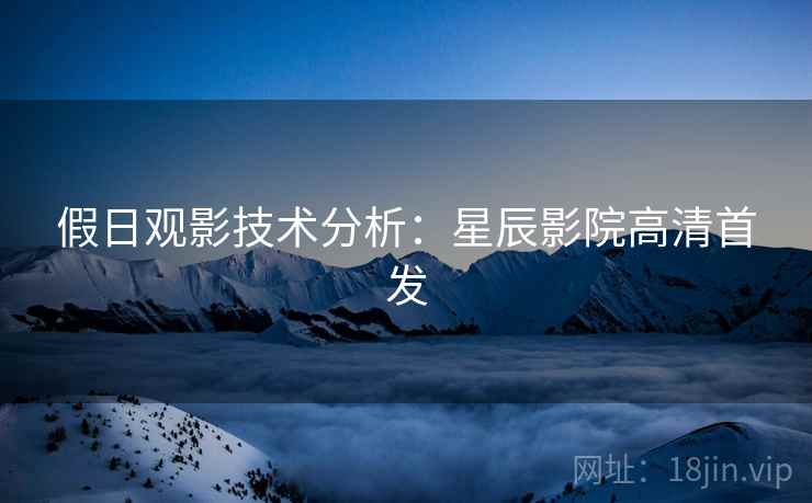 假日观影技术分析:星辰影院高清首发 假日观影技术分析:星辰影院高清首发