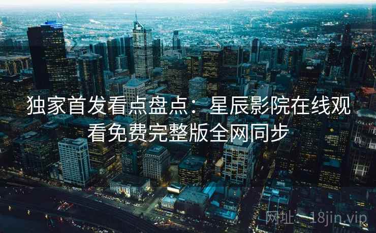独家首发看点盘点:星辰影院在线观看免费完整版全网同步 独家首发看点盘点:星辰影院在线观看免费完整版全网同步