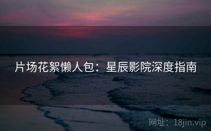 片场花絮懒人包：星辰影院深度指南