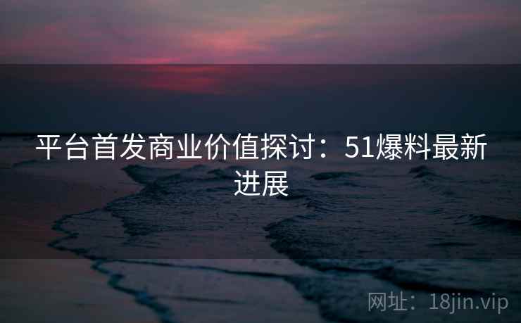 平台首发商业价值探讨:51爆料最新进展 平台首发商业价值探讨:51爆料最新进展