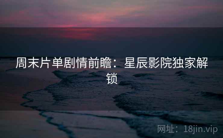 周末片单剧情前瞻:星辰影院独家解锁 周末片单剧情前瞻:星辰影院独家解锁