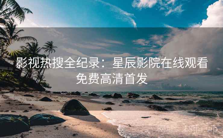 影视热搜全纪录：星辰影院在线观看免费高清首发