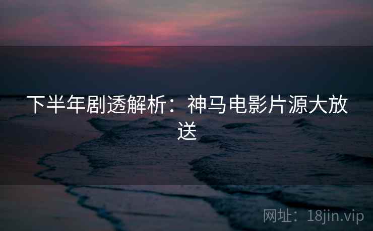 下半年剧透解析：神马电影片源大放送